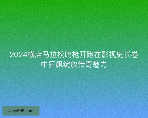 2024横店马拉松鸣枪开跑在影视史长卷中狂飙绽放传奇魅力