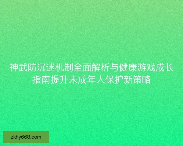 神武防沉迷机制全面解析与健康游戏成长指南提升未成年人保护新策略