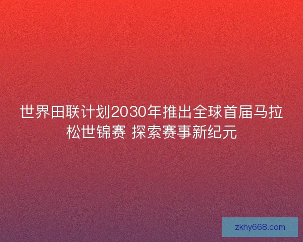 世界田联计划2030年推出全球首届马拉松世锦赛 探索赛事新纪元