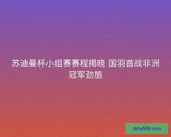 苏迪曼杯小组赛赛程揭晓 国羽首战非洲冠军劲旅
