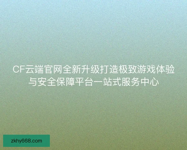 CF云端官网全新升级打造极致游戏体验与安全保障平台一站式服务中心