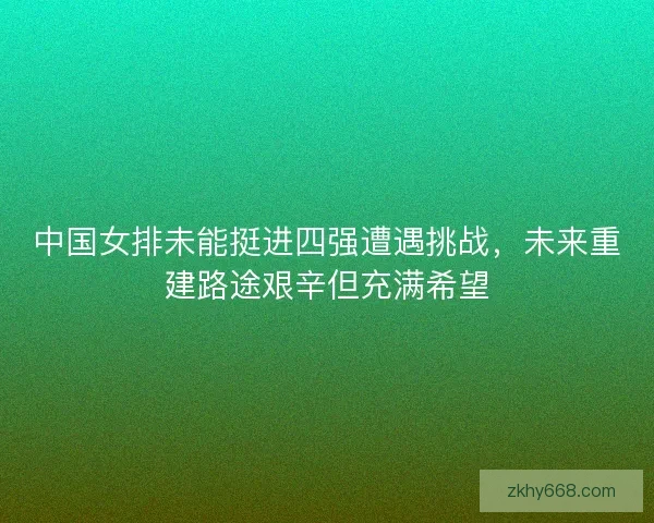 中国女排未能挺进四强遭遇挑战，未来重建路途艰辛但充满希望