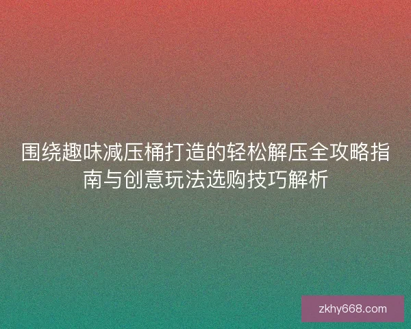 围绕趣味减压桶打造的轻松解压全攻略指南与创意玩法选购技巧解析