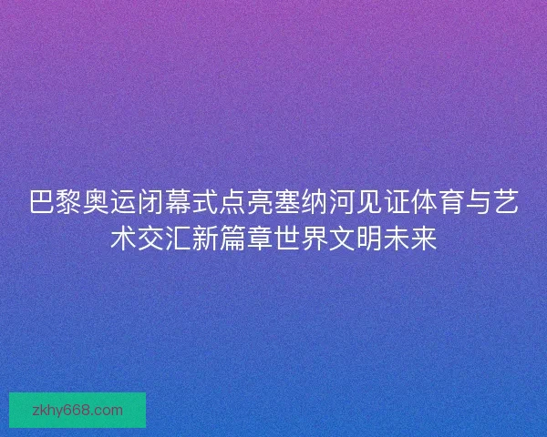 巴黎奥运闭幕式点亮塞纳河见证体育与艺术交汇新篇章世界文明未来